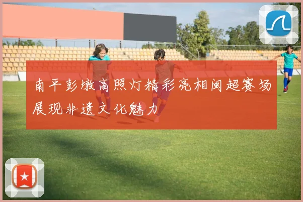南平彭墩高照灯精彩亮相闽超赛场展现非遗文化魅力