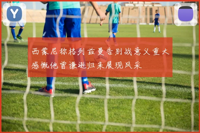 西蒙尼称格列兹曼告别战意义重大感慨他曾谦逊归来展现风采