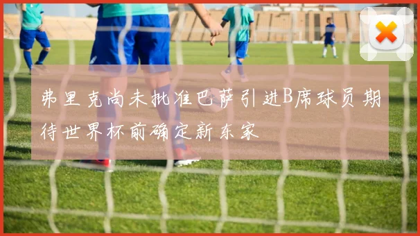 弗里克尚未批准巴萨引进B席球员期待世界杯前确定新东家