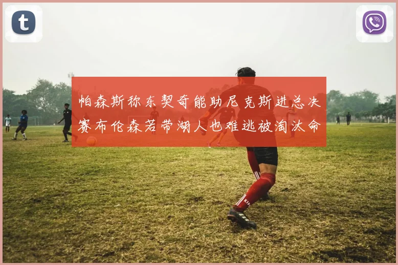 帕森斯称东契奇能助尼克斯进总决赛布伦森若带湖人也难逃被淘汰命运