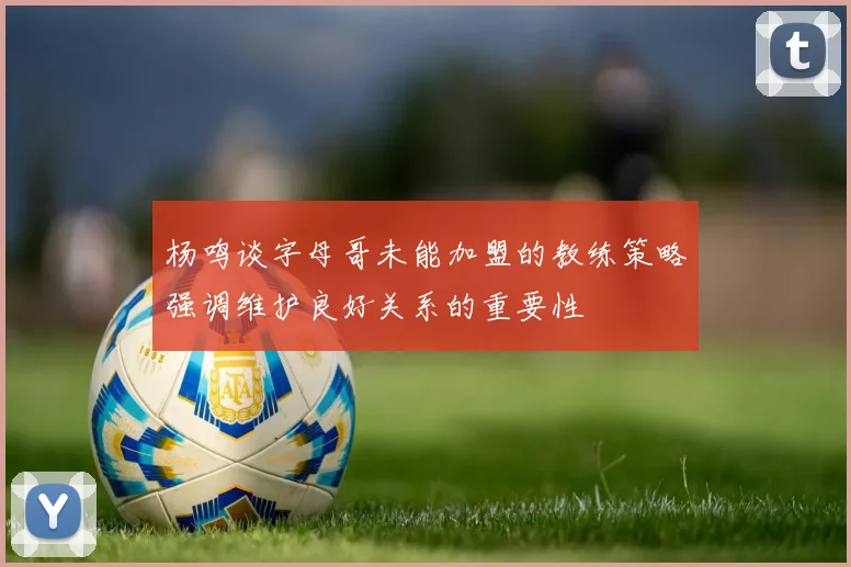 杨鸣谈字母哥未能加盟的教练策略强调维护良好关系的重要性