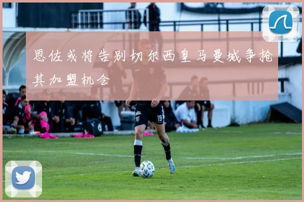 恩佐或将告别切尔西皇马曼城争抢其加盟机会