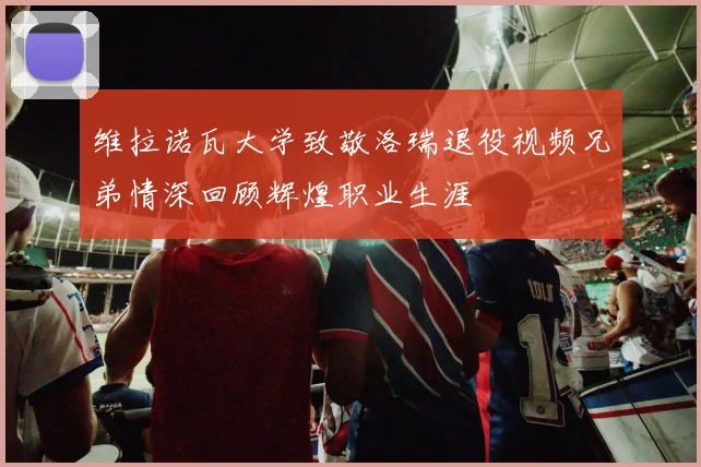 维拉诺瓦大学致敬洛瑞退役视频兄弟情深回顾辉煌职业生涯