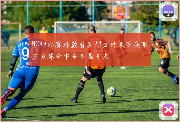 NCAA比赛林葳首发23分钟表现亮眼三分球命中率可圈可点