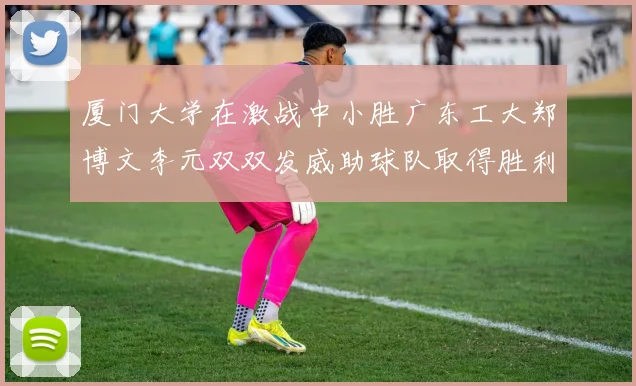 厦门大学在激战中小胜广东工大郑博文李元双双发威助球队取得胜利