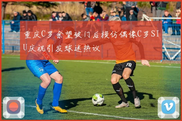 重庆C罗余望破门后模仿偶像C罗SIU庆祝引发球迷热议