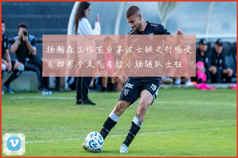 杨瀚森工作室分享波士顿之行感受东部寒冷天气考验小杨随队出征