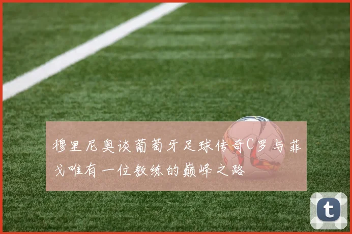 穆里尼奥谈葡萄牙足球传奇C罗与菲戈唯有一位教练的巅峰之路