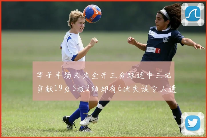 华子半场火力全开三分球连中三记贡献19分5板2助却有6次失误令人遗憾