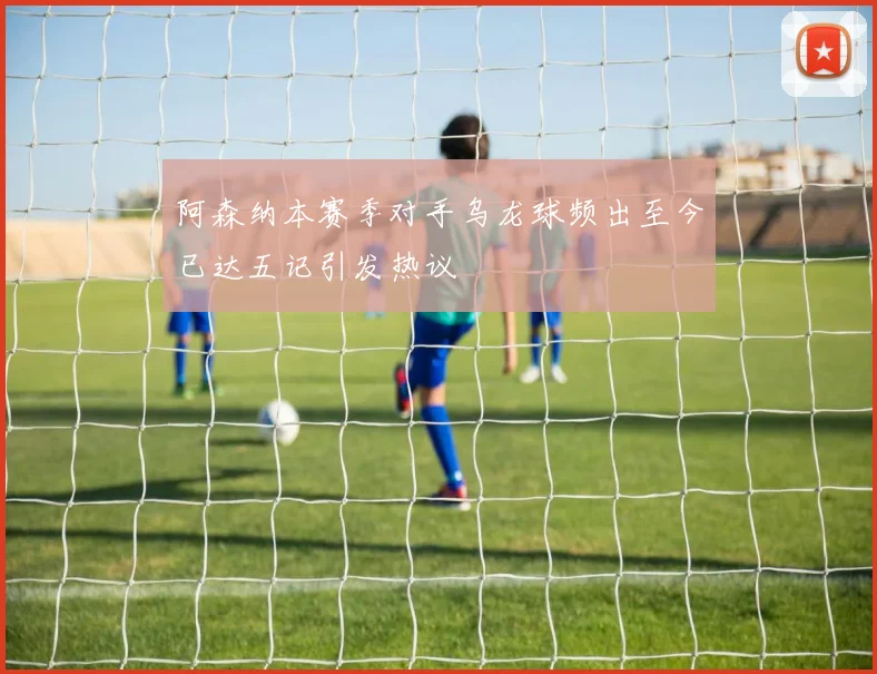 阿森纳本赛季对手乌龙球频出至今已达五记引发热议