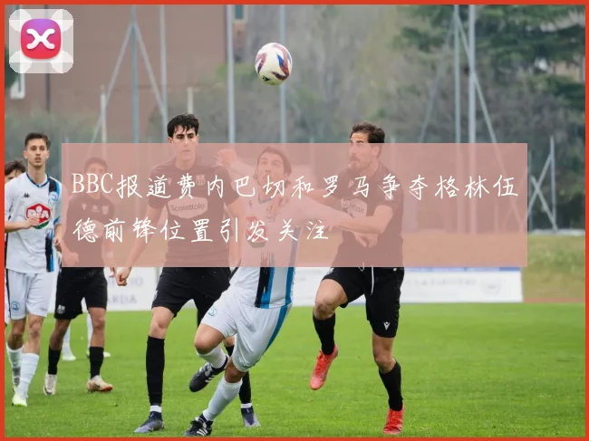 BBC报道费内巴切和罗马争夺格林伍德前锋位置引发关注