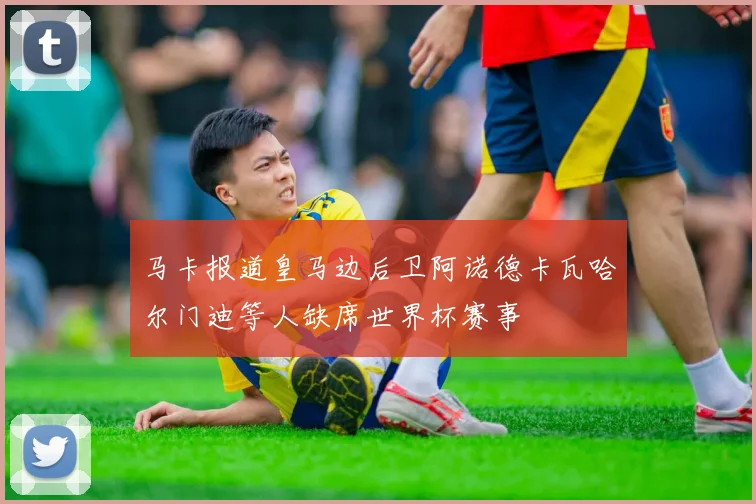 马卡报道皇马边后卫阿诺德卡瓦哈尔门迪等人缺席世界杯赛事