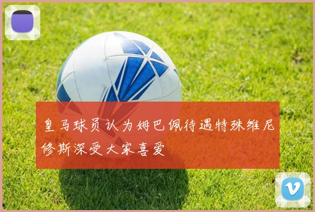 皇马球员认为姆巴佩待遇特殊维尼修斯深受大家喜爱