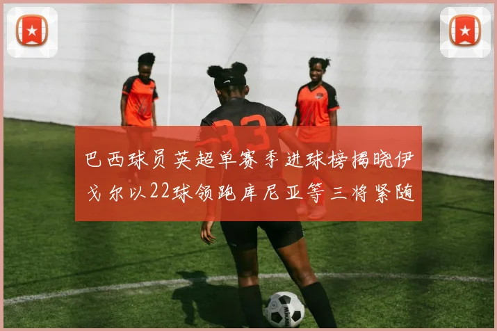 巴西球员英超单赛季进球榜揭晓伊戈尔以22球领跑库尼亚等三将紧随其后