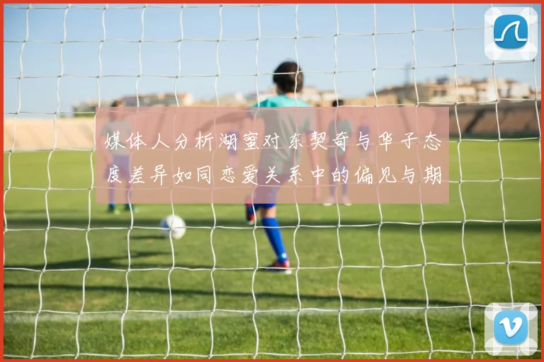 媒体人分析湖蜜对东契奇与华子态度差异如同恋爱关系中的偏见与期待