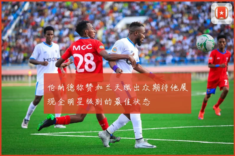 伦纳德称赞加兰天赋出众期待他展现全明星级别的最佳状态