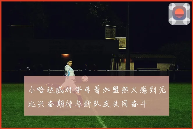 小哈达威对字母哥加盟热火感到无比兴奋期待与新队友共同奋斗